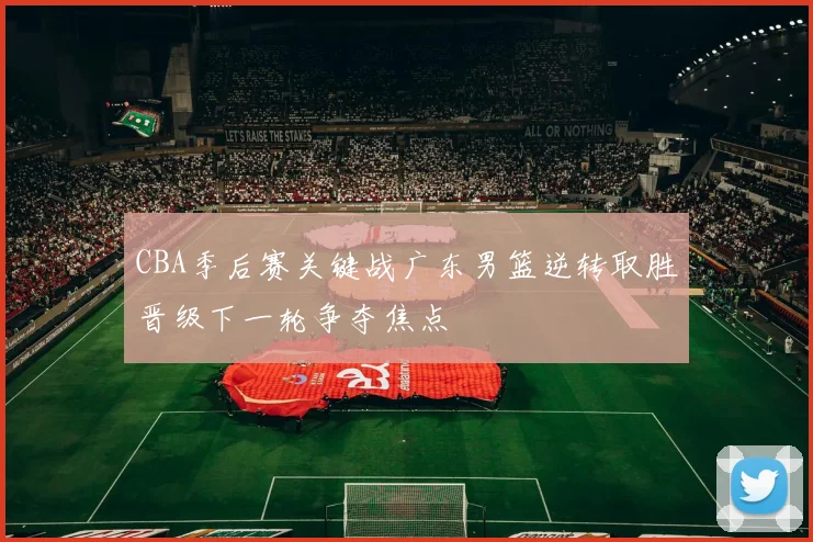 CBA季后赛关键战广东男篮逆转取胜晋级下一轮争夺焦点