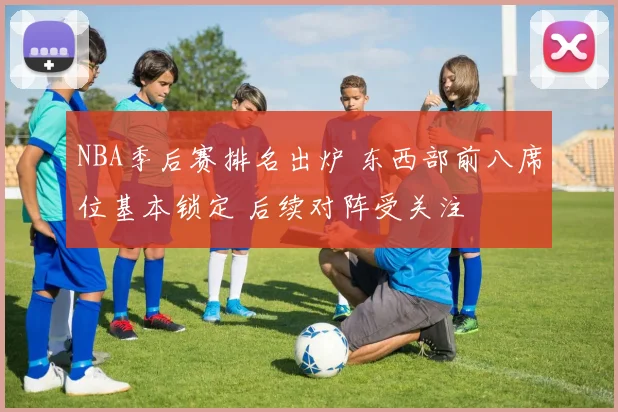 NBA季后赛排名出炉 东西部前八席位基本锁定 后续对阵受关注