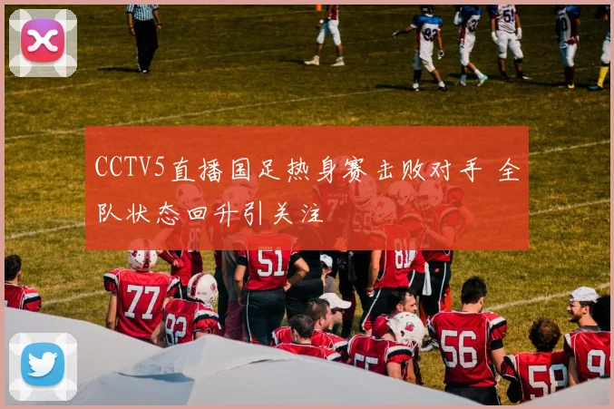 CCTV5直播国足热身赛击败对手 全队状态回升引关注