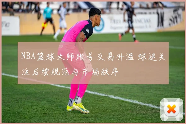 NBA篮球大师账号交易升温 球迷关注后续规范与市场秩序