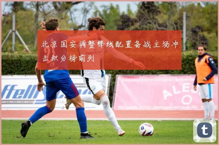 北京国安调整锋线配置备战主场冲击积分榜前列