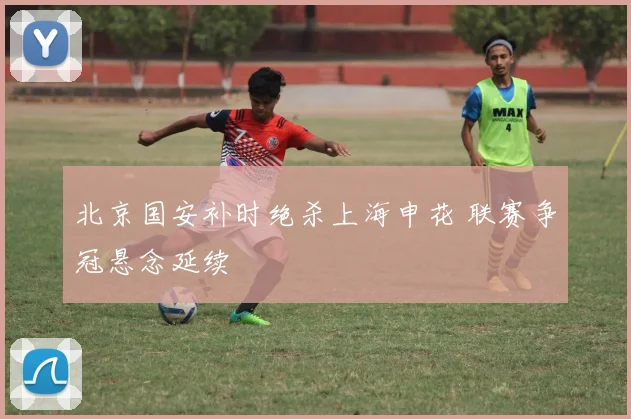 北京国安补时绝杀上海申花 联赛争冠悬念延续