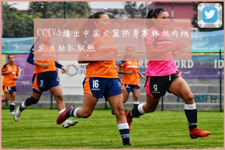 CCTV5播出中国女篮热身赛韩旭内线发力助队取胜