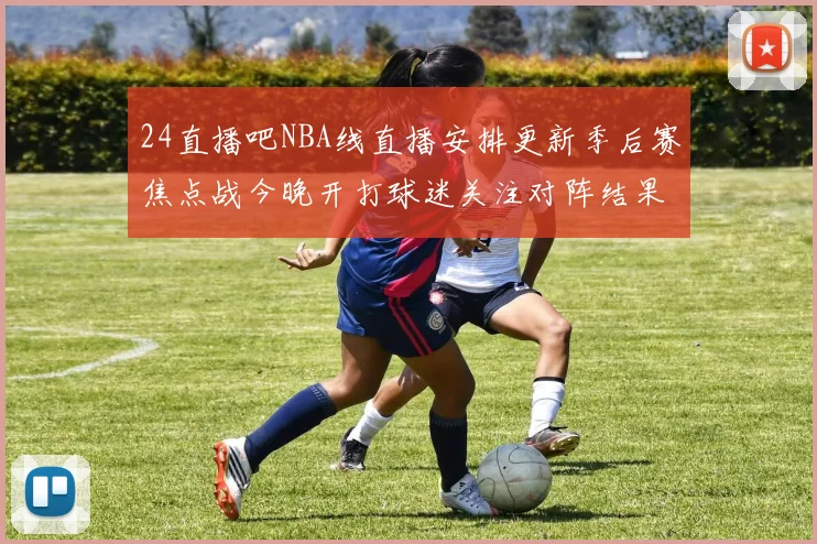 24直播吧NBA线直播安排更新季后赛焦点战今晚开打球迷关注对阵结果